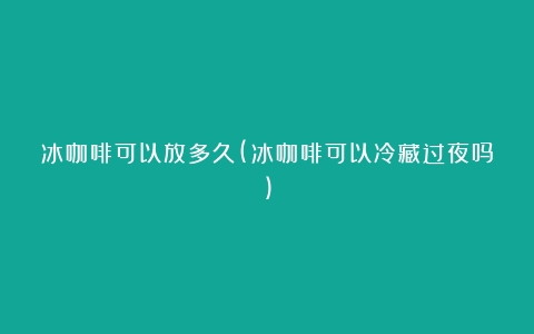 冰咖啡可以放多久(冰咖啡可以冷藏过夜吗)