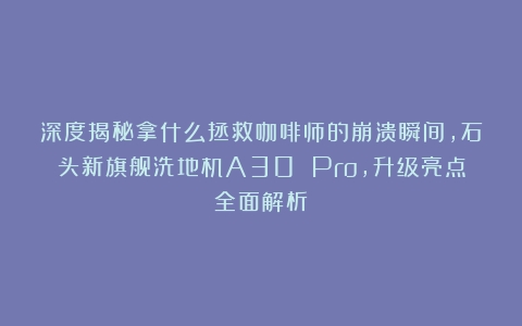 深度揭秘拿什么拯救咖啡师的崩溃瞬间，石头新旗舰洗地机A30 Pro，升级亮点全面解析