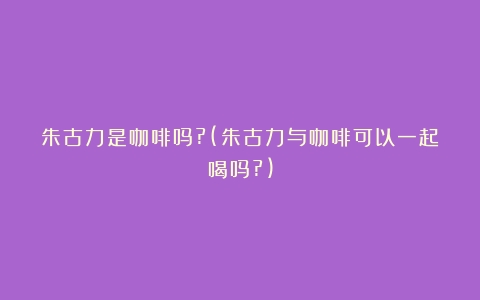 朱古力是咖啡吗?(朱古力与咖啡可以一起喝吗?)