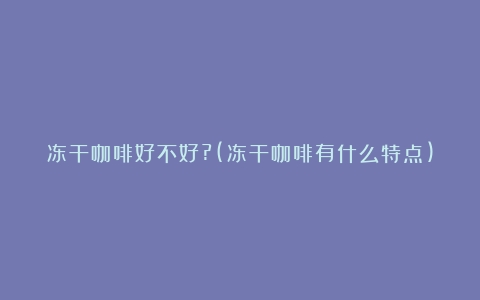 冻干咖啡好不好?(冻干咖啡有什么特点)