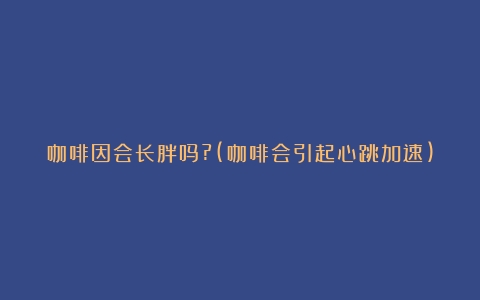 咖啡因会长胖吗?(咖啡会引起心跳加速)