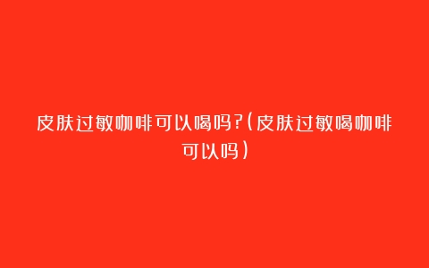 皮肤过敏咖啡可以喝吗?(皮肤过敏喝咖啡可以吗)