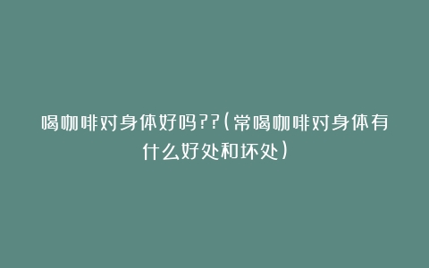 喝咖啡对身体好吗??(常喝咖啡对身体有什么好处和坏处)