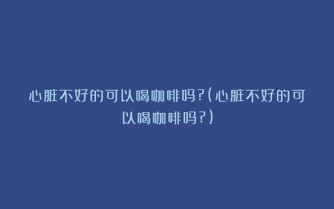 心脏不好的可以喝咖啡吗?(心脏不好的可以喝咖啡吗?)