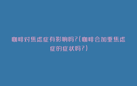 咖啡对焦虑症有影响吗?(咖啡会加重焦虑症的症状吗?)