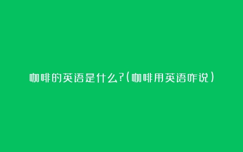 咖啡的英语是什么?(咖啡用英语咋说)