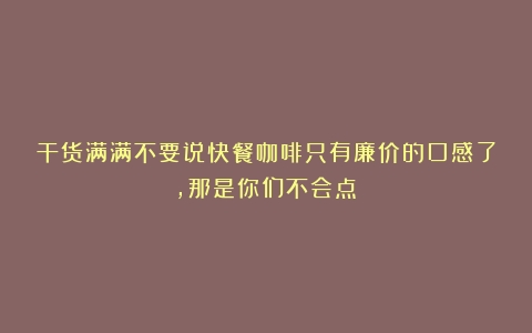 干货满满不要说快餐咖啡只有廉价的口感了，那是你们不会点！