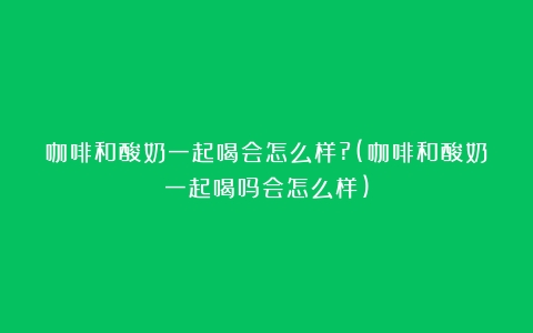 咖啡和酸奶一起喝会怎么样?(咖啡和酸奶一起喝吗会怎么样)