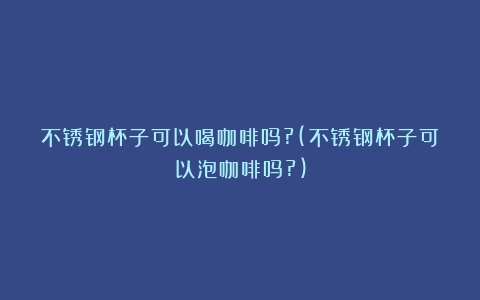 不锈钢杯子可以喝咖啡吗?(不锈钢杯子可以泡咖啡吗?)