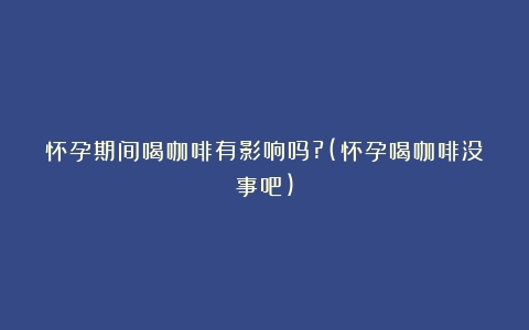 怀孕期间喝咖啡有影响吗?(怀孕喝咖啡没事吧)