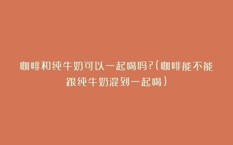 咖啡和纯牛奶可以一起喝吗?(咖啡能不能跟纯牛奶混到一起喝)