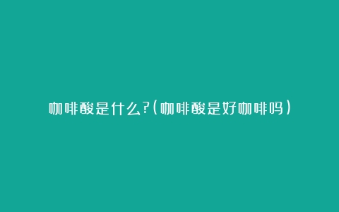 咖啡酸是什么?(咖啡酸是好咖啡吗)