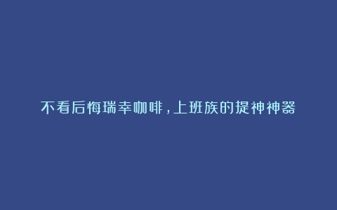 不看后悔瑞幸咖啡，上班族的提神神器？