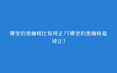 哪里的黑咖啡比较纯正?(哪里的黑咖啡最纯正)