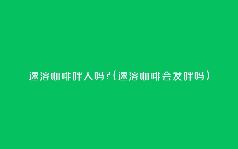 速溶咖啡胖人吗?(速溶咖啡会发胖吗)