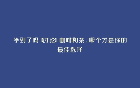 学到了吗【讨论】咖啡和茶，哪个才是你的最佳选择❓