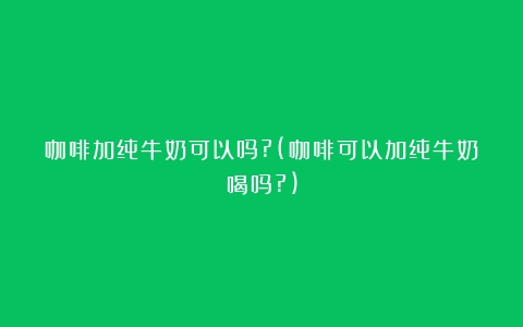 咖啡加纯牛奶可以吗?(咖啡可以加纯牛奶喝吗?)