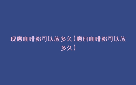 现磨咖啡粉可以放多久(磨的咖啡粉可以放多久)