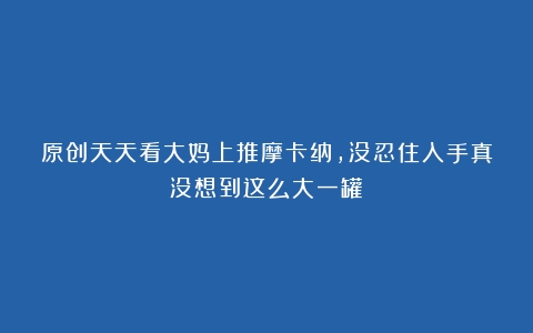 原创天天看大妈上推摩卡纳，没忍住入手真没想到这么大一罐！