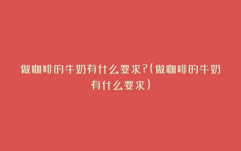 做咖啡的牛奶有什么要求?(做咖啡的牛奶有什么要求)