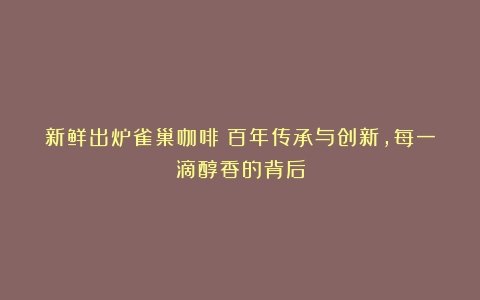 新鲜出炉雀巢咖啡：百年传承与创新，每一滴醇香的背后