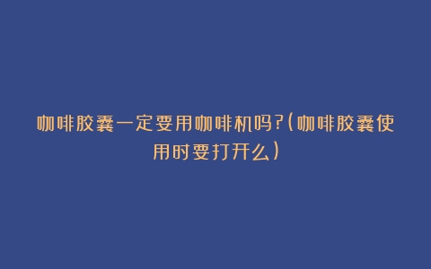 咖啡胶囊一定要用咖啡机吗?(咖啡胶囊使用时要打开么)