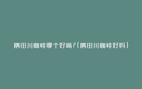 隅田川咖啡哪个好喝?(隅田川咖啡好吗)