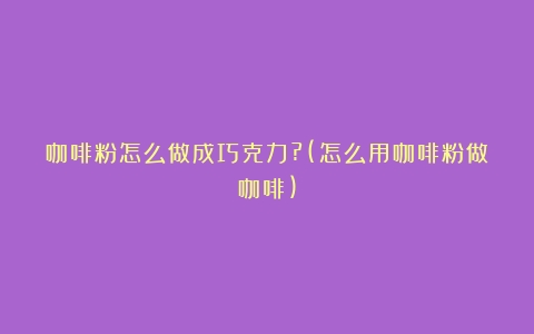 咖啡粉怎么做成巧克力?(怎么用咖啡粉做咖啡)