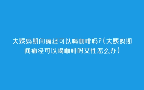 大姨妈期间痛经可以喝咖啡吗?(大姨妈期间痛经可以喝咖啡吗女性怎么办)