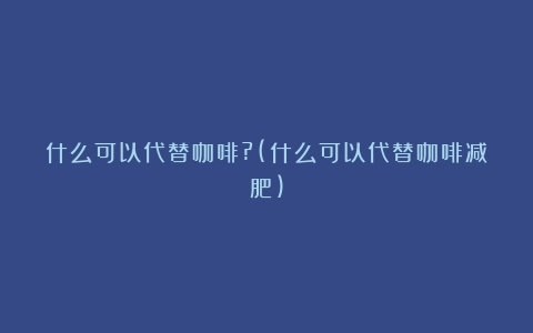 什么可以代替咖啡?(什么可以代替咖啡减肥)