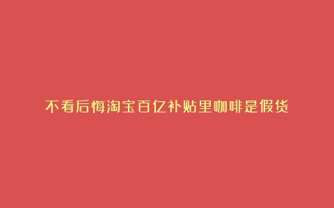 不看后悔淘宝百亿补贴里咖啡是假货