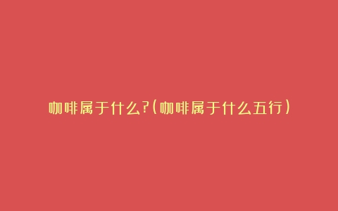 咖啡属于什么?(咖啡属于什么五行)