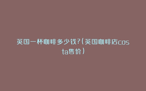 英国一杯咖啡多少钱?(英国咖啡店costa售价)