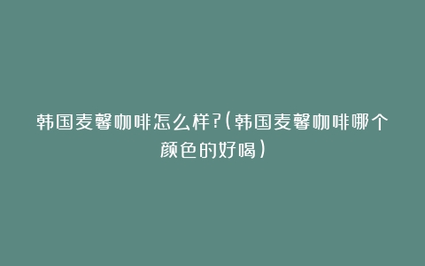 韩国麦馨咖啡怎么样?(韩国麦馨咖啡哪个颜色的好喝)