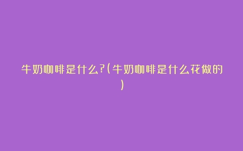 牛奶咖啡是什么?(牛奶咖啡是什么花做的)