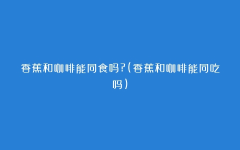 香蕉和咖啡能同食吗?(香蕉和咖啡能同吃吗)