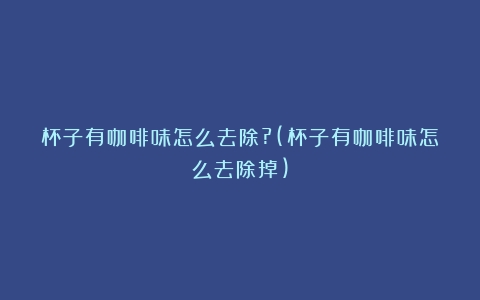 杯子有咖啡味怎么去除?(杯子有咖啡味怎么去除掉)