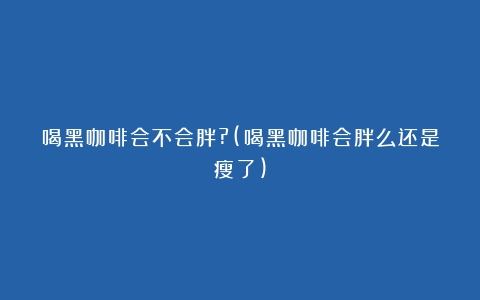 喝黑咖啡会不会胖?(喝黑咖啡会胖么还是瘦了)