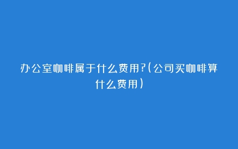 办公室咖啡属于什么费用?(公司买咖啡算什么费用)