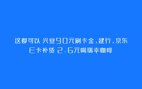 这都可以？兴业90元刷卡金，建行，京东E卡补货！2.6元喝瑞幸咖啡！