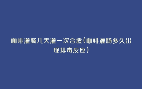 咖啡灌肠几天灌一次合适(咖啡灌肠多久出现排毒反应)