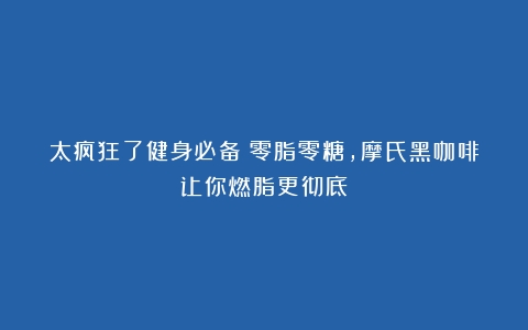 太疯狂了健身必备！零脂零糖，摩氏黑咖啡让你燃脂更彻底！