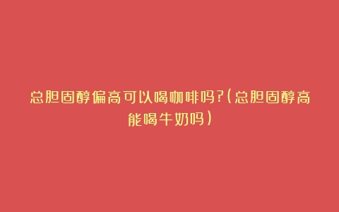 总胆固醇偏高可以喝咖啡吗?(总胆固醇高能喝牛奶吗)