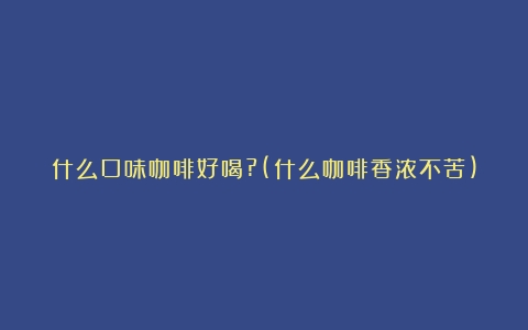 什么口味咖啡好喝?(什么咖啡香浓不苦)