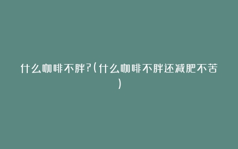 什么咖啡不胖?(什么咖啡不胖还减肥不苦)