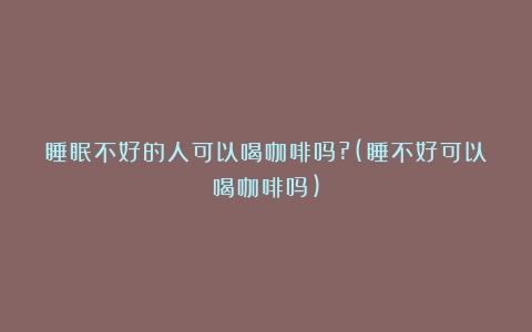 睡眠不好的人可以喝咖啡吗?(睡不好可以喝咖啡吗)