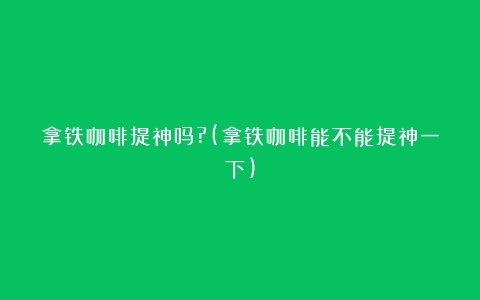 拿铁咖啡提神吗?(拿铁咖啡能不能提神一下)