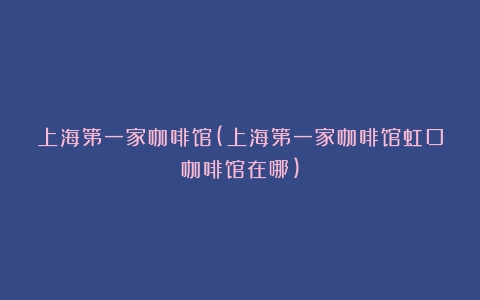 上海第一家咖啡馆(上海第一家咖啡馆虹口咖啡馆在哪)