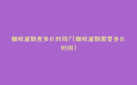 咖啡灌肠煮多长时间?(咖啡灌肠需要多长时间)