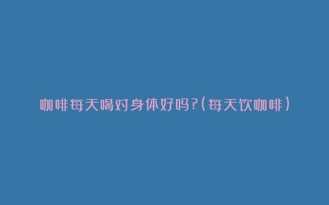 咖啡每天喝对身体好吗?(每天饮咖啡)